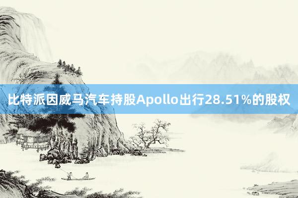 比特派因威马汽车持股Apollo出行28.51%的股权