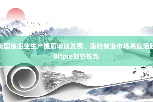 我国造船业生产提质增速发展、船舶制造市场高度活跃Bitpie加密钱包