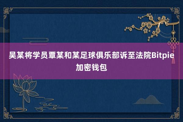 吴某将学员覃某和某足球俱乐部诉至法院Bitpie加密钱包